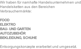 Wir haben für namhafte Handelsunternehmen und Handelsketten aus den Bereichen	 Verbrauchermärkte:  FOOD	 ELEKTRO BAU- UND GARTEN AUTOZUBEHÖR BEKLEIDUNG, SCHUHE  Entsorgungskonzepte erarbeitet und umgesetzt.