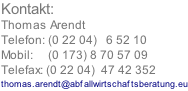 Kontakt: Thomas Arendt Telefon: (0 22 04)   6 52 10 Mobil:     (0 173) 8 70 57 09 Telefax: (0 22 04)  47 42 352 thomas.arendt@abfallwirtschaftsberatung.eu